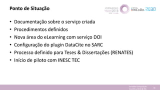 Ponto de Situação
• Documentação sobre o serviço criada
• Procedimentos definidos
• Nova área do eLearning com serviço DOI
• Configuração do plugin DataCite no SARC
• Processo definido para Teses & Dissertações (RENATES)
• Início de piloto com INESC TEC
Jornadas Computação
Cientifica 2018 @ INL 79
 