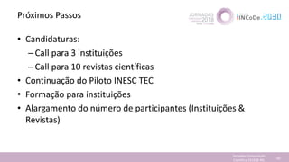 Próximos Passos
• Candidaturas:
–Call para 3 instituições
–Call para 10 revistas científicas
• Continuação do Piloto INESC TEC
• Formação para instituições
• Alargamento do número de participantes (Instituições &
Revistas)
Jornadas Computação
Cientifica 2018 @ INL 80
 
