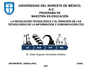 UNIVERSIDAD DEL NORESTE DE MÉXICO,
A.C.
PROGRAMA DE
MAESTRÍA EN EDUCACIÓN
Dr. César Augusto Hernández Arellano
MATAMOROS, TAMAULIPAS. JUNIO,
2021
LA REVOLUCIÓN TECNOLÓGICA Y EL PRINCIPIO DE LAS
TECNOLOGÍAS DE LA INFORMACIÓN Y COMUNICACIÓN (TIC)
 