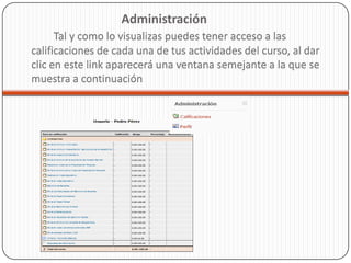 Administración
      Tal y como lo visualizas puedes tener acceso a las
calificaciones de cada una de tus actividades del curso, al dar
clic en este link aparecerá una ventana semejante a la que se
muestra a continuación
 