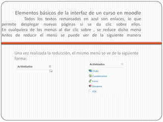 Elementos básicos de la interfaz de un curso en moodle
           Todos los textos   remarcados en azul son enlaces, lo que
permite desplegar nuevas       páginas si se da clic sobre ellos.
En cualquiera de los menús    al dar clic sobre , se reduce dicho menú
Antes de reducir el menú       se puede ver de la siguiente manera


      Una vez realizada la reducción, el mismo menú se ve de la siguiente
      forma:
 