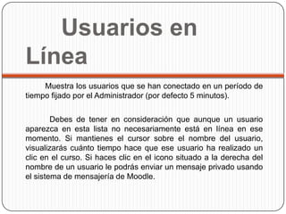 Usuarios en
Línea
     Muestra los usuarios que se han conectado en un período de
tiempo fijado por el Administrador (por defecto 5 minutos).

        Debes de tener en consideración que aunque un usuario
aparezca en esta lista no necesariamente está en línea en ese
momento. Si mantienes el cursor sobre el nombre del usuario,
visualizarás cuánto tiempo hace que ese usuario ha realizado un
clic en el curso. Si haces clic en el icono situado a la derecha del
nombre de un usuario le podrás enviar un mensaje privado usando
el sistema de mensajería de Moodle.
 