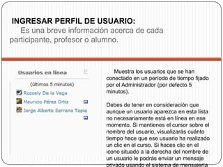 INGRESAR PERFIL DE USUARIO:
   Es una breve información acerca de cada
participante, profesor o alumno.



                             Muestra los usuarios que se han
                          conectado en un período de tiempo fijado
                          por el Administrador (por defecto 5
                          minutos).

                          Debes de tener en consideración que
                          aunque un usuario aparezca en esta lista
                          no necesariamente está en línea en ese
                          momento. Si mantienes el cursor sobre el
                          nombre del usuario, visualizarás cuánto
                          tiempo hace que ese usuario ha realizado
                          un clic en el curso. Si haces clic en el
                          icono situado a la derecha del nombre de
                          un usuario le podrás enviar un mensaje
                          privado usando el sistema de mensajería
 