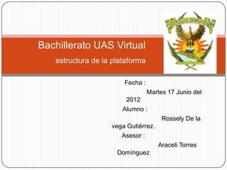 Bachillerato UAS Virtual
   estructura de la plataforma

                       Fecha :
                                 Martes 17 Junio del
                        2012
                       Alumno :
                                      Rossely De la
                   vega Gutiérrez.
                      Asesor :
                                     Araceli Torres
                     Domínguez
 