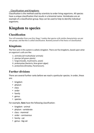 Classification and Kingdoms
Classification is the method used by scientists to order living organisms. All species
have a unique classification that results in a binomial name. Vertebrates are an
example of a classification group. Keys can be used to help to identify individual
organisms.
Kingdom to species
Classification
You will remember from your Key Stage 3 studies that species with similar characteristics are put
into groups, and that this is called classification. Remind yourself of the basics of classification.
Kingdoms
The first rank in this system is called a kingdom. There are five kingdoms, based upon what
an organism's cells are like:
1. animalia (all multicellular animals)
2. plantae (all green plants)
3. fungi (moulds, mushrooms, yeast)
4. prokaryotae (bacteria, blue-green algae)
5. protoctista (Amoeba, Paramecium).
Further divisions
There are several further ranks before we reach a particular species. In order, these
are:
• kingdom
• phylum
• class
• order
• family
• genus
• species.
For example, lions have the following classification:
• kingdom - animal
• phylum - vertebrate
• class - mammal
• order - carnivorous
• family - cat
• genus - big cat
 