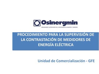 PROCEDIMIENTO PARA LA SUPERVISIÓN DE
  LA CONTRASTACIÓN DE MEDIDORES DE
          ENERGÍA ELÉCTRICA


         Unidad de Comercialización - GFE
 