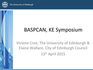 BASPCAN, KE Symposium
Viviene Cree, The University of Edinburgh &
Elaine Wallace, City of Edinburgh Council
13th
April 2015
 