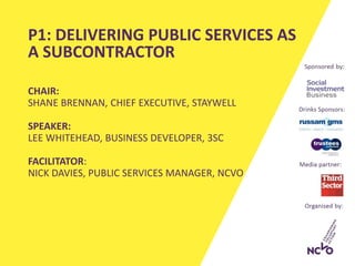 CHAIR:
SHANE BRENNAN, CHIEF EXECUTIVE, STAYWELL
SPEAKER:
LEE WHITEHEAD, BUSINESS DEVELOPER, 3SC
FACILITATOR:
NICK DAVIES, PUBLIC SERVICES MANAGER, NCVO
P1: DELIVERING PUBLIC SERVICES AS
A SUBCONTRACTOR
 