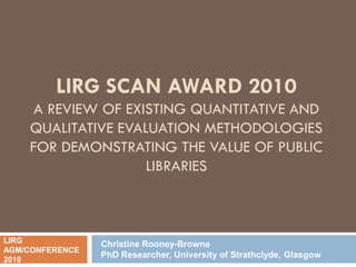 LIRG SCAN AWARD 2010
     A REVIEW OF EXISTING QUANTITATIVE AND
    QUALITATIVE EVALUATION METHODOLOGIES
    FOR DEMONSTRATING THE VALUE OF PUBLIC
                    LIBRARIES



LIRG             Christine Rooney-Browne
AGM/CONFERENCE
                 PhD Researcher, University of Strathclyde, Glasgow
2010
 