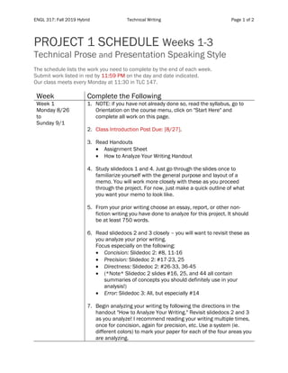 ENGL 317: Fall 2019 Hybrid Technical Writing Page 1 of 2
PROJECT 1 SCHEDULE Weeks 1-3
Technical Prose and Presentation Speaking Style
The schedule lists the work you need to complete by the end of each week.
Submit work listed in red by 11:59 PM on the day and date indicated.
Our class meets every Monday at 11:30 in TLC 147.
Week Complete the Following
Week 1
Monday 8/26
to
Sunday 9/1
1. NOTE: if you have not already done so, read the syllabus, go to
Orientation on the course menu, click on "Start Here" and
complete all work on this page.
2. Class Introduction Post Due: [8/27].
3. Read Handouts
• Assignment Sheet
• How to Analyze Your Writing Handout
4. Study slidedocs 1 and 4. Just go through the slides once to
familiarize yourself with the general purpose and layout of a
memo. You will work more closely with these as you proceed
through the project. For now, just make a quick outline of what
you want your memo to look like.
5. From your prior writing choose an essay, report, or other non-
fiction writing you have done to analyze for this project. It should
be at least 750 words.
6. Read slidedocs 2 and 3 closely – you will want to revisit these as
you analyze your prior writing.
Focus especially on the following:
• Concision: Slidedoc 2: #8, 11-16
• Precision: Slidedoc 2: #17-23, 25
• Directness: Slidedoc 2: #26-33, 36-45
• (*Note* Slidedoc 2 slides #16, 25, and 44 all contain
summaries of concepts you should definitely use in your
analysis!)
• Error: Slidedoc 3: All, but especially #14
7. Begin analyzing your writing by following the directions in the
handout "How to Analyze Your Writing." Revisit slidedocs 2 and 3
as you analyze! I recommend reading your writing multiple times,
once for concision, again for precision, etc. Use a system (ie.
different colors) to mark your paper for each of the four areas you
are analyzing.
 
