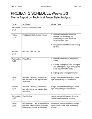 ENGL 317: Spring Technical Writing Page 1 of 2
PROJECT 1 SCHEDULE Weeks 1-3
Memo Report on Technical Prose Style Analysis
Date In Class Work Due
Wednesday,
1/13
Introduction to the class
Friday,
1/15
Introduction to technical writing 1. Review the syllabus and class
bblearn site and bring any
questions you have about the
course to next class
2. Bring a sample of technical writing
to class
Monday,
1/18
HOLIDAY – MLK Jr Day
Wednesday,
1/20
Prose Style 1. Review the Project 1 Assignment
Sheet.
2. Choose a sample of your writing to
use for the prose style analysis and
have it available for class
3. Sign up for a writing conference
Friday,
1/22
No Class – Writing Conferences
(we will meet in our regular class
zoom link)
Bring a completed draft of your prose
style analysis to your conference
Monday,
1/25
No Class – Writing Conferences
(we will meet in our regular class
zoom link)
Bring a completed draft of your prose
style analysis to your conference
Wednesday,
1/27
Peer Review Have a completed (revised, if you so
choose) draft available for class
Friday,
1/29
Office Hours – I will be available in
our class zoom meeting to answer
questions (optional attendance)
Revise and submit final Memo Report
on Technical Prose Style Analysis by
Sunday, 1/31
 