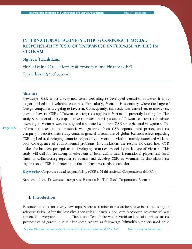 International Meetings and Conferences Research Association IMCRA Publications
attracted to everyone.
Page 205
Abstract
Nowadays, CSR is not a very new terms according to developed countries, however, it is no
longer applied to developing countries. Particularly, Vietnam is a country where the huge of
foreign companies are going to invest in. Consequently, this study was carried out to answer the
question how the CSR of Taiwanese enterprises applies in Vietnam is presently looking for. This
study was undertaken by a qualitative approach, therein; a case of Taiwanese enterprise business
investing in Vietnam was investigated associated with their CSR strategies and viewpoints. The
information used in this research was gathered from CSR reports, third parties, and the
company’s website. This study contains general discussions of global business ethics regarding
CSR applied in developing countries, especially in Vietnam, which is mainly associated with the
poor consequence of environmental problems. In conclusion, the results indicated how CSR
makes the business perceptions in developing countries, especially in the case of Vietnam. This
study will call for the strong involvement of local authorities, international players and local
firms in collaborating together to sustain and develop CSR in Vietnam. It also shows the
importance of CSR implementation that the business needs to consider.
Keywords: Corporate social responsibility (CSR), Multi-national Corporations (MNCs)
Business ethics, Taiwanese enterprises, Formosa Ha Tinh Steel Corporation, Vietnam
1. Introduction
Business ethic is not a very new topic where a number of researchers have been discussing in
relevant fields. After the ‘creative accounting’ scandals, the term ‘corporate governance’ was
This is an effect on the whole world and this also brings out the
perspective of general public after some reports as following: Primark’s suppliers used child
Science, Education and Innovations in the context of modern problems, 05 NOV, 2021 Baku, International Conference
 