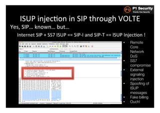 ISUP	
  injecHon	
  in	
  SIP	
  through	
  VOLTE	
  
Yes,	
  SIP…	
  known…	
  but…	
  
       Internet	
  SIP	
  +	
  SS7	
  ISUP	
  ==	
  SIP-­‐I	
  and	
  SIP-­‐T	
  ==	
  ISUP	
  InjecHon	
  !	
  
	
                                                                                           •    Remote
                                                                                                  Core
                                                                                                  Network
                                                                                                  DoS
                                                                                             •    SS7
                                                                                                  compromise
                                                                                             •    External
                                                                                                  signaling
                                                                                                  injection
                                                                                             •    Spooﬁng of
                                                                                                  ISUP
                                                                                                  messages
                                                                                             •    Fake billing
                                                                                             •    Ouch!
 