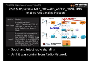 P1vid#145 - https://saas.p1sec.com/vulns/145

    GSM	
  MAP	
  primiHve	
  MAP_FORWARD_ACCESS_SIGNALLING	
  
                     enables	
  RAN	
  signaling	
  injecHon	
  

  Severity
   Medium
                                             Spoofed	
  
             This GSM MAP MSU
             "MAP_FORWARD_ACCESS_SIG
Description
             NALLING" forwards any content
    
             to the Radio Access Network             Normal	
  
             (RAN).
              The result is that some external
              entities may send or spoof
              MAP_FORWARD_ACCESS_SIGN
  Impact
     ALLING MSUs to target MSC GTs
              and have the vulnerable MSCs to
              inject this signaling into the radio
              network (typically RANAP).


   •  Spoof	
  and	
  inject	
  radio	
  signaling	
  
   •  As	
  if	
  it	
  was	
  coming	
  from	
  Radio	
  Network	
  
 