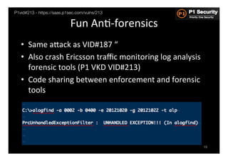 P1vid#213 - https://saas.p1sec.com/vulns/213

                            Fun	
  AnH-­‐forensics	
  
   •  Same	
  aGack	
  as	
  VID#187	
  “	
  
   •  Also	
  crash	
  Ericsson	
  traﬃc	
  monitoring	
  log	
  analysis	
  
      forensic	
  tools	
  (P1	
  VKD	
  VID#213)	
  
   •  Code	
  sharing	
  between	
  enforcement	
  and	
  forensic	
  
      tools	
  




                                                                                15
 