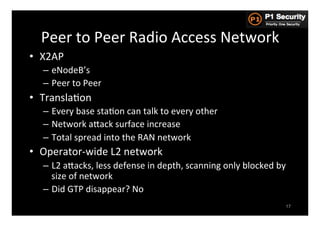 Peer	
  to	
  Peer	
  Radio	
  Access	
  Network	
  
•  X2AP	
  
    –  eNodeB’s	
  
    –  Peer	
  to	
  Peer	
  
•  TranslaHon	
  
    –  Every	
  base	
  staHon	
  can	
  talk	
  to	
  every	
  other	
  
    –  Network	
  aGack	
  surface	
  increase	
  
    –  Total	
  spread	
  into	
  the	
  RAN	
  network	
  
•  Operator-­‐wide	
  L2	
  network	
  
    –  L2	
  aGacks,	
  less	
  defense	
  in	
  depth,	
  scanning	
  only	
  blocked	
  by	
  
       size	
  of	
  network	
  
    –  Did	
  GTP	
  disappear?	
  No	
  
                                                                                               17
 