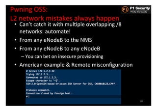 Pwning	
  OSS:	
  	
  
L2	
  network	
  mistakes	
  always	
  happen	
  
 •  Can’t	
  catch	
  it	
  with	
  mulHple	
  overlapping	
  /8	
  
    networks:	
  automate!	
  
 •  From	
  any	
  eNodeB	
  to	
  the	
  NMS	
  
 •  From	
  any	
  eNodeB	
  to	
  any	
  eNodeB	
  
     –  You	
  can	
  bet	
  on	
  insecure	
  provisioning	
  
 •  American	
  example	
  &	
  Remote	
  misconﬁguraHon	
  




                                                                       20
 