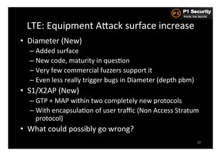 LTE:	
  Equipment	
  AGack	
  surface	
  increase	
  
•  Diameter	
  (New)	
  
   –  Added	
  surface	
  
   –  New	
  code,	
  maturity	
  in	
  quesHon	
  
   –  Very	
  few	
  commercial	
  fuzzers	
  support	
  it	
  
   –  Even	
  less	
  really	
  trigger	
  bugs	
  in	
  Diameter	
  (depth	
  pbm)	
  
•  S1/X2AP	
  (New)	
  
   –  GTP	
  +	
  MAP	
  within	
  two	
  completely	
  new	
  protocols	
  
   –  With	
  encapsulaHon	
  of	
  user	
  traﬃc	
  (Non	
  Access	
  Stratum	
  
      protocol)	
  
•  What	
  could	
  possibly	
  go	
  wrong?	
  
                                                                                          22
 