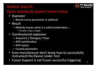 Auditor	
  bias	
  #1:	
  	
  
Open	
  standards	
  doesn't	
  mean	
  vision	
  
 •  Diameter	
  
     –  Nearly	
  every	
  parameter	
  is	
  opHonal	
  
 •  Result	
  
     –  Nobody	
  knows	
  what	
  is	
  a	
  valid	
  combinaHon	
  …	
  
          •  To	
  test	
  /	
  fuzz	
  /	
  inject	
  
 •  Combinatorial	
  explosion	
  
     –  Sequence	
  /	
  Dialogue	
  /	
  Flow	
  
     –  AVP	
  combinaHon	
  
     –  AVP	
  values	
  
     –  Fuzzed	
  parameter	
  
 •  Even	
  manufacturer	
  don’t	
  know	
  how	
  to	
  successfully	
  
    instrument	
  the	
  Device	
  Under	
  Test	
  
 •  Fuzzer	
  Support	
  is	
  not	
  Fuzzer	
  successful	
  triggering	
     26
 