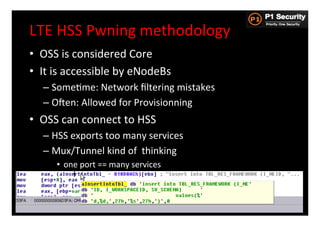 LTE	
  HSS	
  Pwning	
  methodology	
  
•  OSS	
  is	
  considered	
  Core	
  
•  It	
  is	
  accessible	
  by	
  eNodeBs	
  
    –  SomeHme:	
  Network	
  ﬁltering	
  mistakes	
  
    –  Osen:	
  Allowed	
  for	
  Provisionning	
  
•  OSS	
  can	
  connect	
  to	
  HSS	
  
    –  HSS	
  exports	
  too	
  many	
  services	
  
    –  Mux/Tunnel	
  kind	
  of	
  	
  thinking	
  
        •  one	
  port	
  ==	
  many	
  services	
  



                                                         31
 