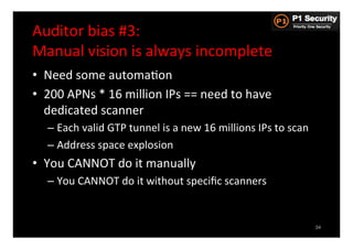 Auditor	
  bias	
  #3:	
  	
  
Manual	
  vision	
  is	
  always	
  incomplete	
  
•  Need	
  some	
  automaHon	
  
•  200	
  APNs	
  *	
  16	
  million	
  IPs	
  ==	
  need	
  to	
  have	
  
   dedicated	
  scanner	
  
    –  Each	
  valid	
  GTP	
  tunnel	
  is	
  a	
  new	
  16	
  millions	
  IPs	
  to	
  scan	
  
    –  Address	
  space	
  explosion	
  
•  You	
  CANNOT	
  do	
  it	
  manually	
  
    –  You	
  CANNOT	
  do	
  it	
  without	
  speciﬁc	
  scanners	
  


                                                                                                     34
 