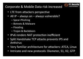 Corporate	
  &	
  Mobile	
  Data	
  risk	
  increased	
  
  •  LTE	
  from	
  aGackers	
  perspecHve	
  
  •  All	
  IP	
  –	
  always	
  on	
  –	
  always	
  vulnerable?	
  
      –  Spear-­‐Phishing	
  
      –  Botnets	
  &	
  Malware	
  
      –  Flooding	
  
      –  Trojan	
  &	
  Backdoors	
  
  •  IPv6	
  renders	
  NAT	
  protecHon	
  ineﬃcient	
  
  •  Split	
  Handshake	
  TCP	
  aGacks	
  prevents	
  IPS	
  and	
  
     AnHvirus	
  
  •  Very	
  familiar	
  architecture	
  for	
  aGackers:	
  ATCA,	
  Linux	
  
  •  Intricate	
  and	
  new	
  protocols:	
  Diameter,	
  S1,	
  X2,	
  GTP	
  
                                                                             4
 