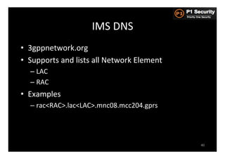 IMS	
  DNS	
  
•  3gppnetwork.org	
  
•  Supports	
  and	
  lists	
  all	
  Network	
  Element	
  
    –  LAC	
  
    –  RAC	
  
•  Examples	
  
    –  rac<RAC>.lac<LAC>.mnc08.mcc204.gprs	
  




                                                               40
 