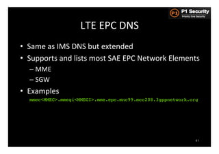 LTE	
  EPC	
  DNS	
  
•  Same	
  as	
  IMS	
  DNS	
  but	
  extended	
  
•  Supports	
  and	
  lists	
  most	
  SAE	
  EPC	
  Network	
  Elements	
  
   –  MME	
  
   –  SGW	
  
•  Examples	
  
   mmec<MMEC>.mmegi<MMEGI>.mme.epc.mnc99.mcc208.3gppnetwork.org!




                                                                         41
 