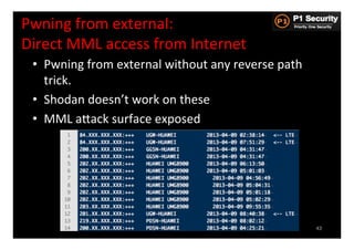 Pwning	
  from	
  external:	
  	
  
Direct	
  MML	
  access	
  from	
  Internet	
  
  •  Pwning	
  from	
  external	
  without	
  any	
  reverse	
  path	
  
     trick.	
  
  •  Shodan	
  doesn’t	
  work	
  on	
  these	
  
  •  MML	
  aGack	
  surface	
  exposed	
  




                                               NAT
                                              CGNAT



                                                                           43
 