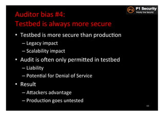 Auditor	
  bias	
  #4:	
  	
  
Testbed	
  is	
  always	
  more	
  secure	
  
•  Testbed	
  is	
  more	
  secure	
  than	
  producHon	
  
    –  Legacy	
  impact	
  
    –  Scalability	
  impact	
  
•  Audit	
  is	
  osen	
  only	
  permiGed	
  in	
  testbed	
  
    –  Liability	
  
    –  PotenHal	
  for	
  Denial	
  of	
  Service	
  
•  Result	
  
    –  AGackers	
  advantage	
  
    –  ProducHon	
  goes	
  untested	
  
                                                                  44
 