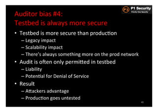 Auditor	
  bias	
  #4:	
  	
  
Testbed	
  is	
  always	
  more	
  secure	
  
•  Testbed	
  is	
  more	
  secure	
  than	
  producHon	
  
    –  Legacy	
  impact	
  
    –  Scalability	
  impact	
  
    –  There’s	
  always	
  something	
  more	
  on	
  the	
  prod	
  network	
  
•  Audit	
  is	
  osen	
  only	
  permiGed	
  in	
  testbed	
  
    –  Liability	
  
    –  PotenHal	
  for	
  Denial	
  of	
  Service	
  
•  Result	
  
    –  AGackers	
  advantage	
  
    –  ProducHon	
  goes	
  untested	
  
                                                                                    45
 
