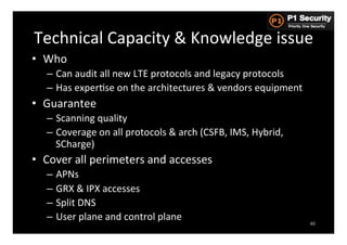 Technical	
  Capacity	
  &	
  Knowledge	
  issue	
  
•  Who	
  
    –  Can	
  audit	
  all	
  new	
  LTE	
  protocols	
  and	
  legacy	
  protocols	
  
    –  Has	
  experHse	
  on	
  the	
  architectures	
  &	
  vendors	
  equipment	
  
•  Guarantee	
  
    –  Scanning	
  quality	
  
    –  Coverage	
  on	
  all	
  protocols	
  &	
  arch	
  (CSFB,	
  IMS,	
  Hybrid,	
  
       SCharge)	
  
•  Cover	
  all	
  perimeters	
  and	
  accesses	
  
    –  APNs	
  
    –  GRX	
  &	
  IPX	
  accesses	
  
    –  Split	
  DNS	
  
    –  User	
  plane	
  and	
  control	
  plane	
  
                                                                                          46
 