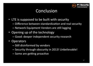 Conclusion	
  
•  LTE	
  is	
  supposed	
  to	
  be	
  built	
  with	
  security	
  
    –  Diﬀerence	
  between	
  standardizaHon	
  and	
  real	
  security	
  
    –  Network	
  Equipment	
  Vendors	
  are	
  sHll	
  lagging	
  
•  Opening	
  up	
  of	
  the	
  technology	
  
    –  Good:	
  deeper	
  independent	
  security	
  research	
  
•  Operators	
  
    –  SHll	
  disinformed	
  by	
  vendors	
  
    –  Security	
  through	
  obscurity	
  in	
  2013!	
  Unbelievable!	
  
    –  Some	
  are	
  gezng	
  proacHve	
  
                                                                               47
 