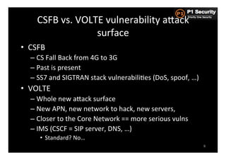 CSFB	
  vs.	
  VOLTE	
  vulnerability	
  aGack	
  
                          surface	
  
•  CSFB	
  
    –  CS	
  Fall	
  Back	
  from	
  4G	
  to	
  3G	
  
    –  Past	
  is	
  present	
  
    –  SS7	
  and	
  SIGTRAN	
  stack	
  vulnerabiliHes	
  (DoS,	
  spoof,	
  …)	
  
•  VOLTE	
  
    –  Whole	
  new	
  aGack	
  surface	
  
    –  New	
  APN,	
  new	
  network	
  to	
  hack,	
  new	
  servers,	
  	
  
    –  Closer	
  to	
  the	
  Core	
  Network	
  ==	
  more	
  serious	
  vulns	
  
    –  IMS	
  (CSCF	
  =	
  SIP	
  server,	
  DNS,	
  …)	
  	
  
        •  Standard?	
  No…	
  
                                                                                       9
 