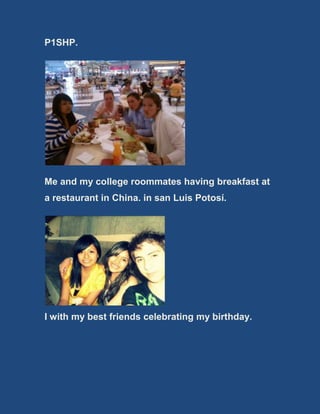 P1SHP.
Me and my college roommates having breakfast at
a restaurant in China. in san Luis Potosí.
I with my best friends celebrating my birthday.
 