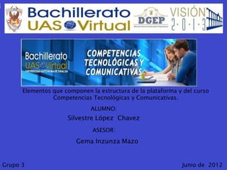 Elementos que componen la estructura de la plataforma y del curso
                Competencias Tecnológicas y Comunicativas.
                             ALUMNO:
                     Silvestre López Chavez
                              ASESOR:
                        Gema Inzunza Mazo


Grupo 3                                                      Junio de 2012
 