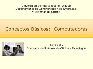 Universidad de Puerto Rico en Utuado
Departamento de Administración de Empresas
y Sistemas de Oficina
Conceptos Básicos: Computadoras
SOFI 3015
Conceptos de Sistemas de Oficina y Tecnologías
 