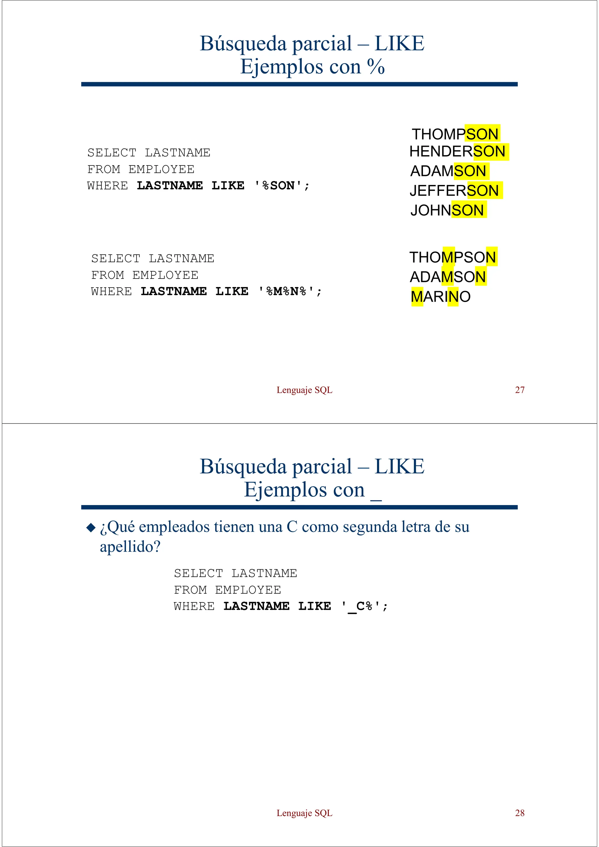 Lenguaje SQL 27
SELECT LASTNAME
FROM EMPLOYEE
WHERE LASTNAME LIKE '%SON';
Búsqueda parcial – LIKE
Ejemplos con %
THOMPSON
HENDERSON
ADAMSON
JEFFERSON
JOHNSON
THOMPSON
ADAMSON
MARINO
SELECT LASTNAME
FROM EMPLOYEE
WHERE LASTNAME LIKE '%M%N%';
Búsqueda parcial – LIKE
Ejemplos con _
◆ ¿Qué empleados tienen una C como segunda letra de su
apellido?
SELECT LASTNAME
FROM EMPLOYEE
WHERE LASTNAME LIKE '_C%';
Lenguaje SQL 28
 