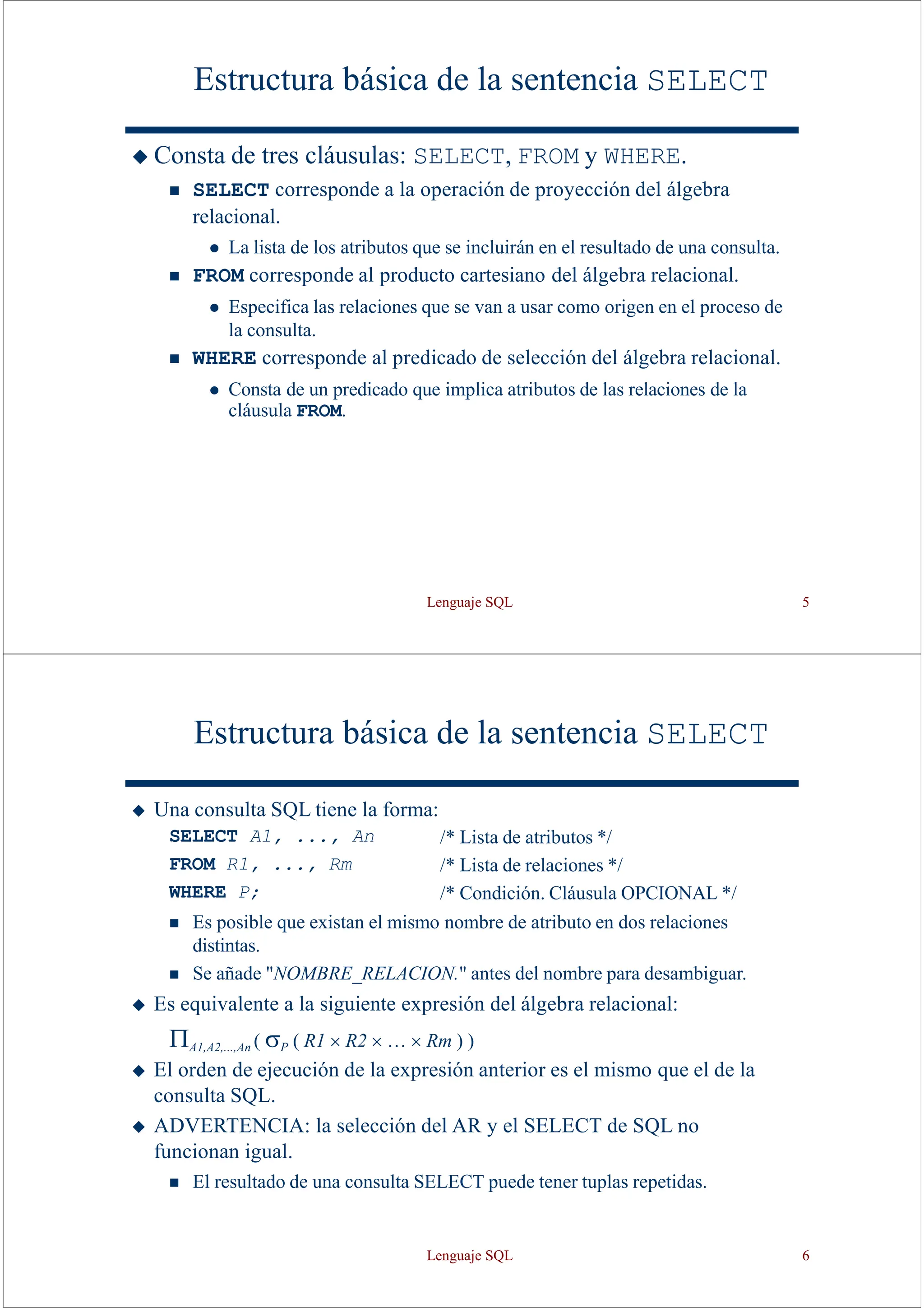 Lenguaje SQL 5
Estructura básica de la sentencia SELECT
◆ Consta de tres cláusulas: SELECT, FROM y WHERE.
◼ SELECT corresponde a la operación de proyección del álgebra
relacional.
⚫ La lista de los atributos que se incluirán en el resultado de una consulta.
◼ FROM corresponde al producto cartesiano del álgebra relacional.
⚫ Especifica las relaciones que se van a usar como origen en el proceso de
la consulta.
◼ WHERE corresponde al predicado de selección del álgebra relacional.
⚫ Consta de un predicado que implica atributos de las relaciones de la
cláusula FROM.
Estructura básica de la sentencia SELECT
◆ Una consulta SQL tiene la forma:
SELECT A1, ..., An
FROM R1, ..., Rm
WHERE P;
/* Lista de atributos */
/* Lista de relaciones */
/* Condición. Cláusula OPCIONAL */
◼ Es posible que existan el mismo nombre de atributo en dos relaciones
distintas.
◼ Se añade "NOMBRE_RELACION." antes del nombre para desambiguar.
◆ Es equivalente a la siguiente expresión del álgebra relacional:
A1,A2,...,An ( P ( R1  R2  …  Rm ) )
◆ El orden de ejecución de la expresión anterior es el mismo que el de la
consulta SQL.
◆ ADVERTENCIA: la selección del AR y el SELECT de SQL no
funcionan igual.
◼ El resultado de una consulta SELECT puede tener tuplas repetidas.
Lenguaje SQL 6
 