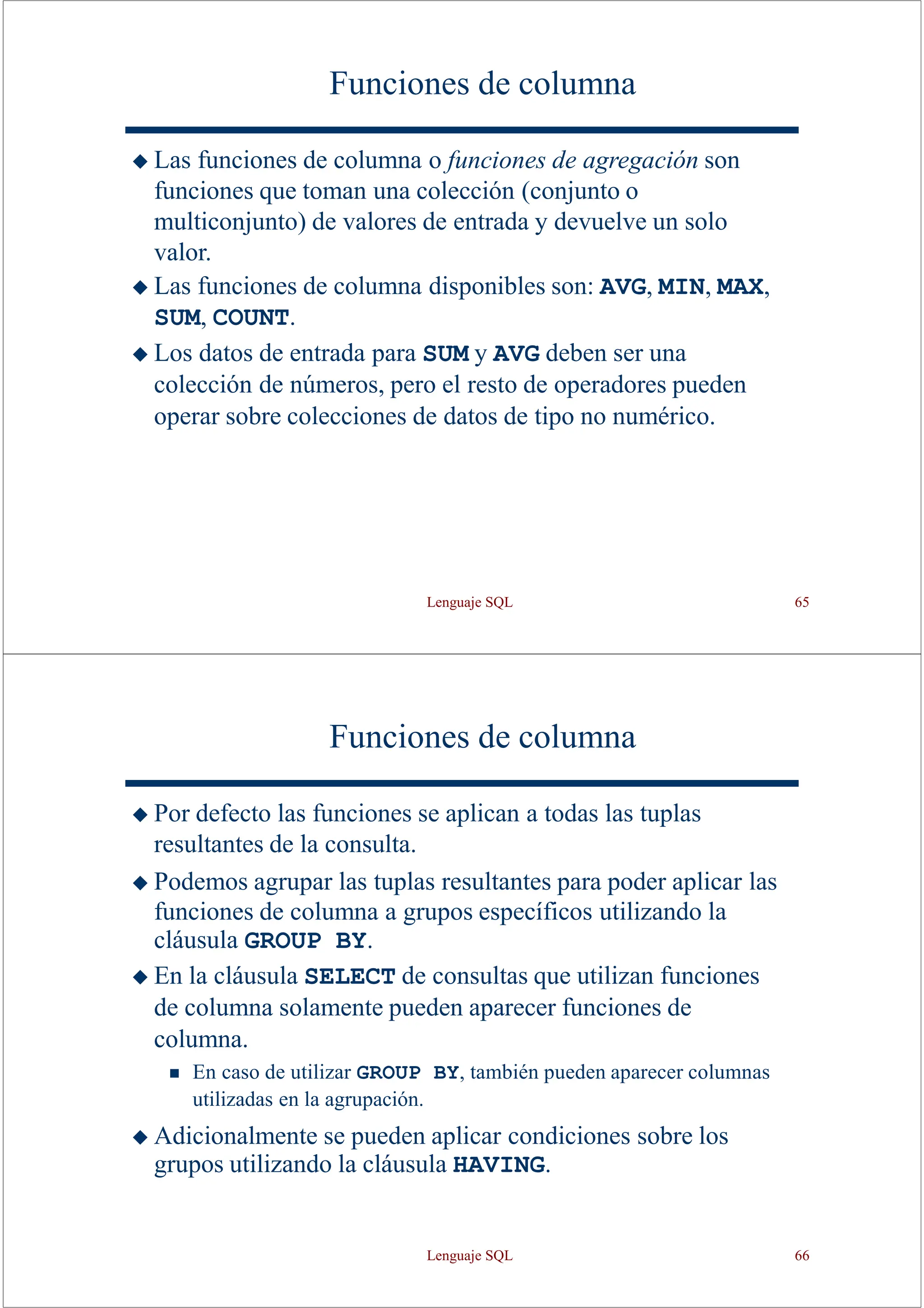 Lenguaje SQL 65
Funciones de columna
◆ Las funciones de columna o funciones de agregación son
funciones que toman una colección (conjunto o
multiconjunto) de valores de entrada y devuelve un solo
valor.
◆ Las funciones de columna disponibles son: AVG, MIN, MAX,
SUM, COUNT.
◆ Los datos de entrada para SUM y AVG deben ser una
colección de números, pero el resto de operadores pueden
operar sobre colecciones de datos de tipo no numérico.
Funciones de columna
◆ Por defecto las funciones se aplican a todas las tuplas
resultantes de la consulta.
◆ Podemos agrupar las tuplas resultantes para poder aplicar las
funciones de columna a grupos específicos utilizando la
cláusula GROUP BY.
◆ En la cláusula SELECT de consultas que utilizan funciones
de columna solamente pueden aparecer funciones de
columna.
◼ En caso de utilizar GROUP BY, también pueden aparecer columnas
utilizadas en la agrupación.
◆ Adicionalmente se pueden aplicar condiciones sobre los
grupos utilizando la cláusula HAVING.
Lenguaje SQL 66
 