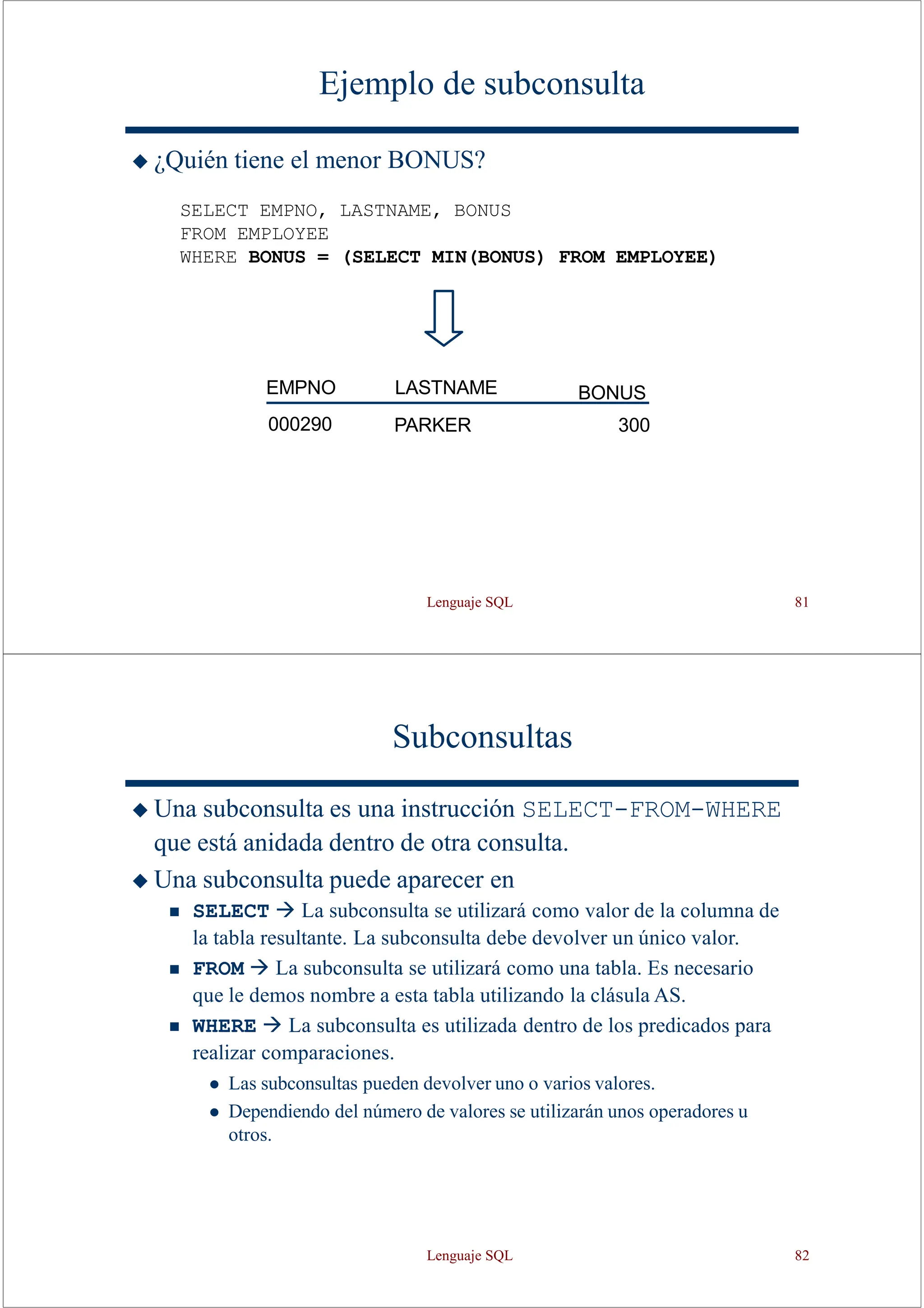Lenguaje SQL 81
Ejemplo de subconsulta
◆ ¿Quién tiene el menor BONUS?
SELECT EMPNO, LASTNAME, BONUS
FROM EMPLOYEE
WHERE BONUS = (SELECT MIN(BONUS) FROM EMPLOYEE)
PARKER 300
LASTNAME BONUS
EMPNO
000290
Subconsultas
◆ Una subconsulta es una instrucción SELECT-FROM-WHERE
que está anidada dentro de otra consulta.
◆ Una subconsulta puede aparecer en
◼ SELECT → La subconsulta se utilizará como valor de la columna de
la tabla resultante. La subconsulta debe devolver un único valor.
◼ FROM → La subconsulta se utilizará como una tabla. Es necesario
que le demos nombre a esta tabla utilizando la clásula AS.
◼ WHERE → La subconsulta es utilizada dentro de los predicados para
realizar comparaciones.
⚫ Las subconsultas pueden devolver uno o varios valores.
⚫ Dependiendo del número de valores se utilizarán unos operadores u
otros.
Lenguaje SQL 82
 