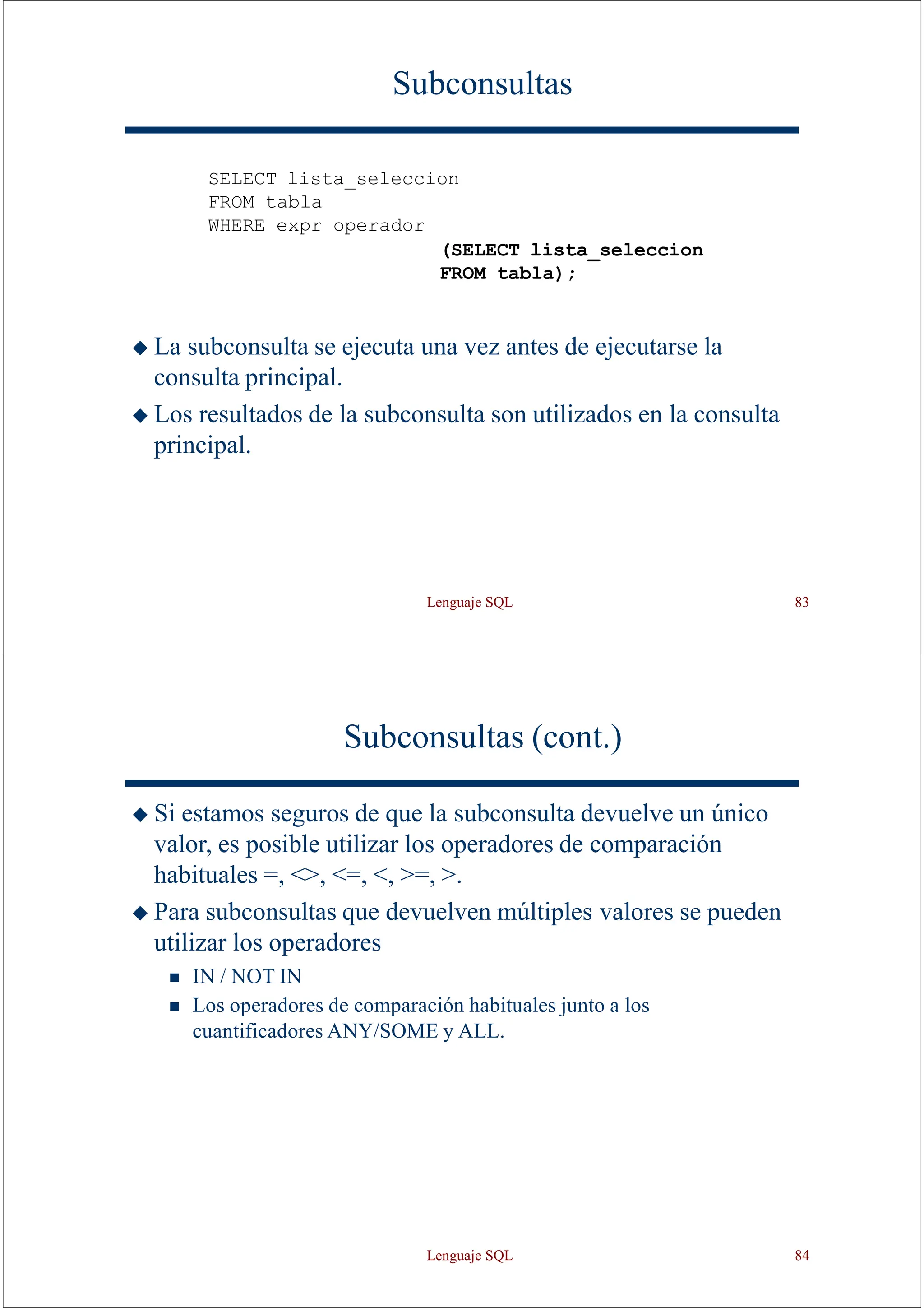 Lenguaje SQL 83
Subconsultas
SELECT lista_seleccion
FROM tabla
WHERE expr operador
(SELECT lista_seleccion
FROM tabla);
◆ La subconsulta se ejecuta una vez antes de ejecutarse la
consulta principal.
◆ Los resultados de la subconsulta son utilizados en la consulta
principal.
Subconsultas (cont.)
◆ Si estamos seguros de que la subconsulta devuelve un único
valor, es posible utilizar los operadores de comparación
habituales =, <>, <=, <, >=, >.
◆ Para subconsultas que devuelven múltiples valores se pueden
utilizar los operadores
◼ IN / NOT IN
◼ Los operadores de comparación habituales junto a los
cuantificadores ANY/SOME y ALL.
Lenguaje SQL 84
 