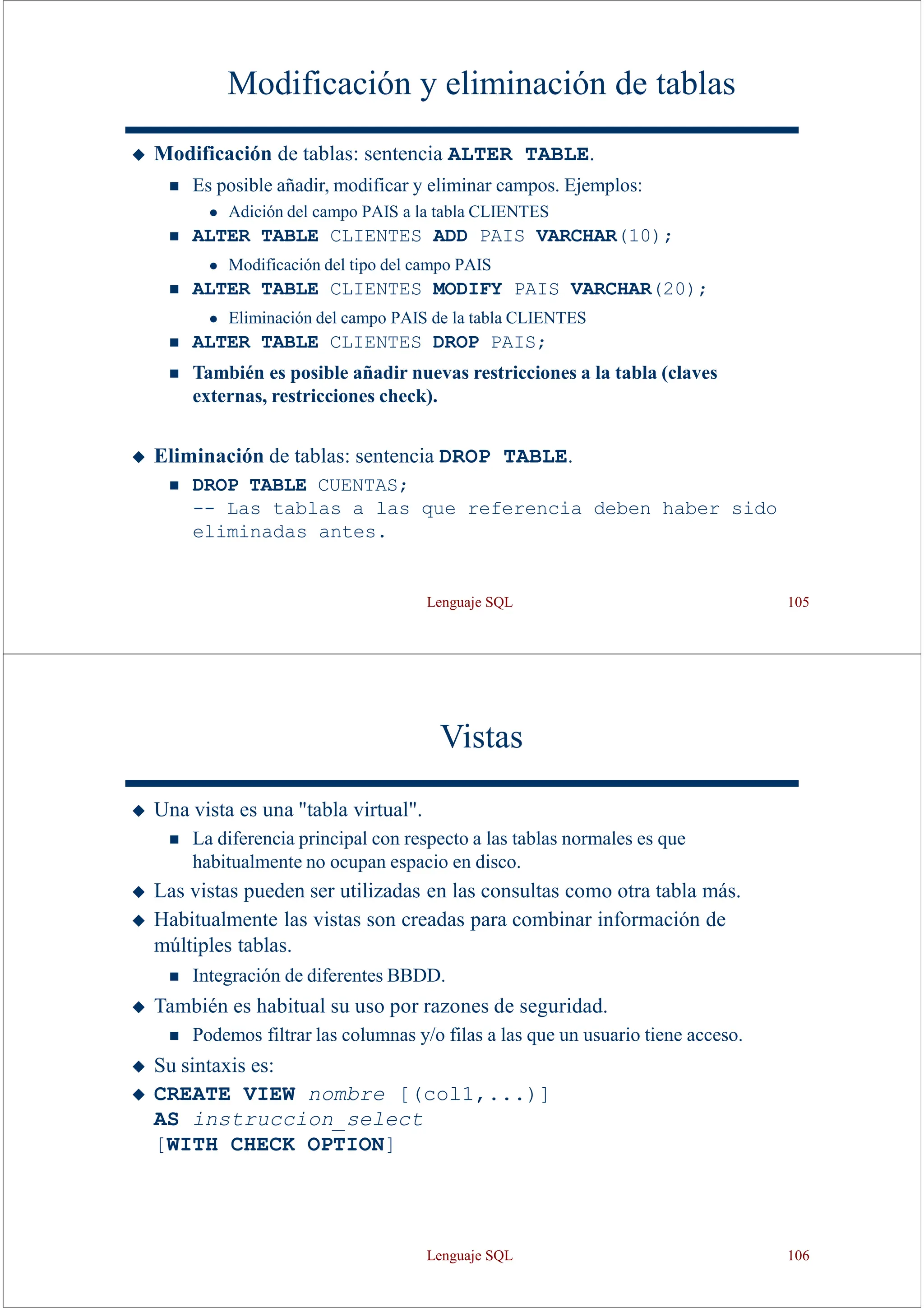 Lenguaje SQL 105
Modificación y eliminación de tablas
◆ Modificación de tablas: sentencia ALTER TABLE.
◼ Es posible añadir, modificar y eliminar campos. Ejemplos:
⚫ Adición del campo PAIS a la tabla CLIENTES
◼ ALTER TABLE CLIENTES ADD PAIS VARCHAR(10);
⚫ Modificación del tipo del campo PAIS
◼ ALTER TABLE CLIENTES MODIFY PAIS VARCHAR(20);
⚫ Eliminación del campo PAIS de la tabla CLIENTES
◼ ALTER TABLE CLIENTES DROP PAIS;
◼ También es posible añadir nuevas restricciones a la tabla (claves
externas, restricciones check).
◆ Eliminación de tablas: sentencia DROP TABLE.
◼ DROP TABLE CUENTAS;
-- Las tablas a las que referencia deben haber sido
eliminadas antes.
Vistas
◆ Una vista es una "tabla virtual".
◼ La diferencia principal con respecto a las tablas normales es que
habitualmente no ocupan espacio en disco.
◆ Las vistas pueden ser utilizadas en las consultas como otra tabla más.
◆ Habitualmente las vistas son creadas para combinar información de
múltiples tablas.
◼ Integración de diferentes BBDD.
◆ También es habitual su uso por razones de seguridad.
◼ Podemos filtrar las columnas y/o filas a las que un usuario tiene acceso.
◆ Su sintaxis es:
◆ CREATE VIEW nombre [(col1,...)]
AS instruccion_select
[WITH CHECK OPTION]
Lenguaje SQL 106
 