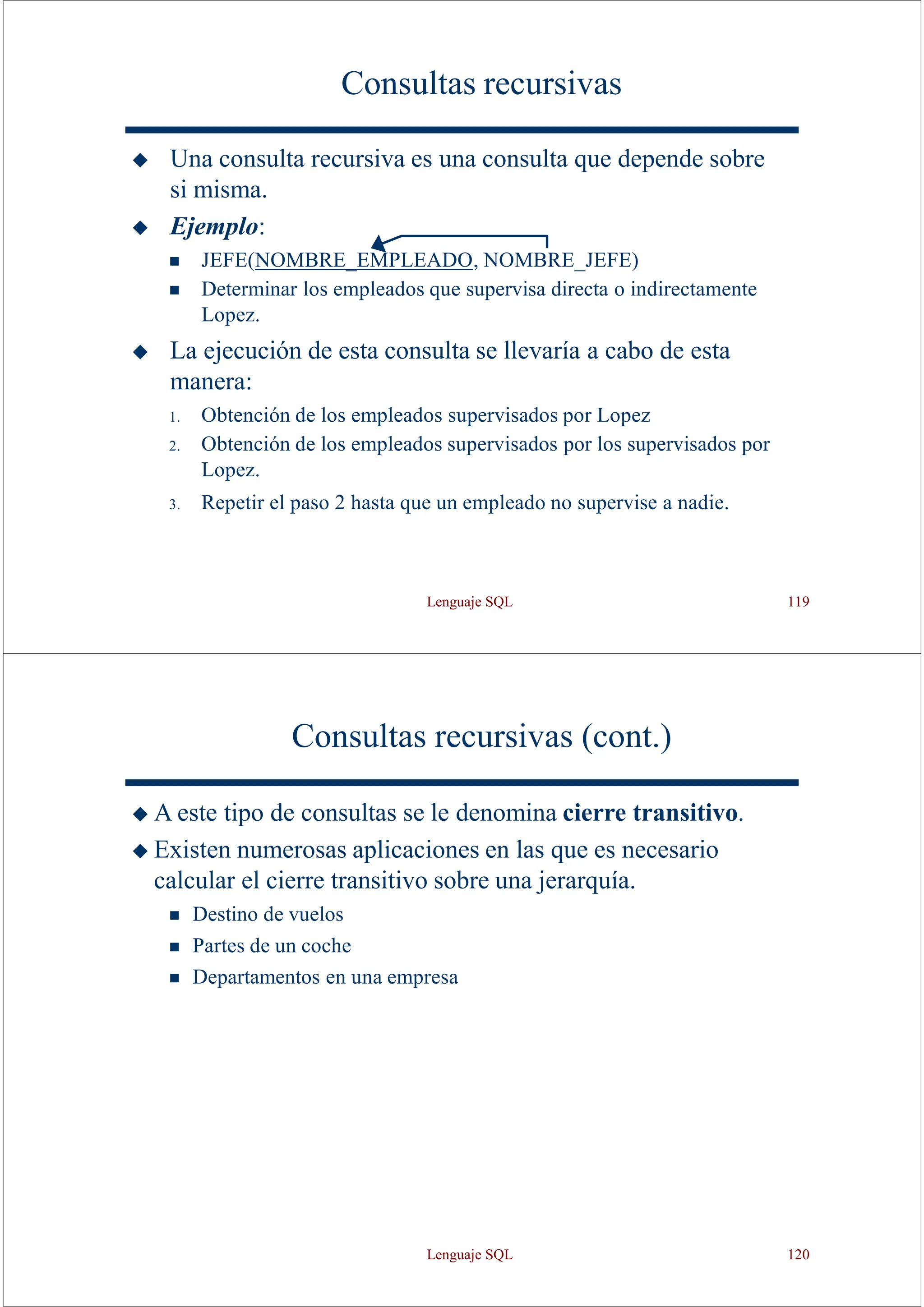 Lenguaje SQL 119
Consultas recursivas
◆ Una consulta recursiva es una consulta que depende sobre
si misma.
◆ Ejemplo:
◼ JEFE(NOMBRE_EMPLEADO, NOMBRE_JEFE)
◼ Determinar los empleados que supervisa directa o indirectamente
Lopez.
◆ La ejecución de esta consulta se llevaría a cabo de esta
manera:
1. Obtención de los empleados supervisados por Lopez
2. Obtención de los empleados supervisados por los supervisados por
Lopez.
3. Repetir el paso 2 hasta que un empleado no supervise a nadie.
Consultas recursivas (cont.)
◆ A este tipo de consultas se le denomina cierre transitivo.
◆ Existen numerosas aplicaciones en las que es necesario
calcular el cierre transitivo sobre una jerarquía.
◼ Destino de vuelos
◼ Partes de un coche
◼ Departamentos en una empresa
Lenguaje SQL 120
 
