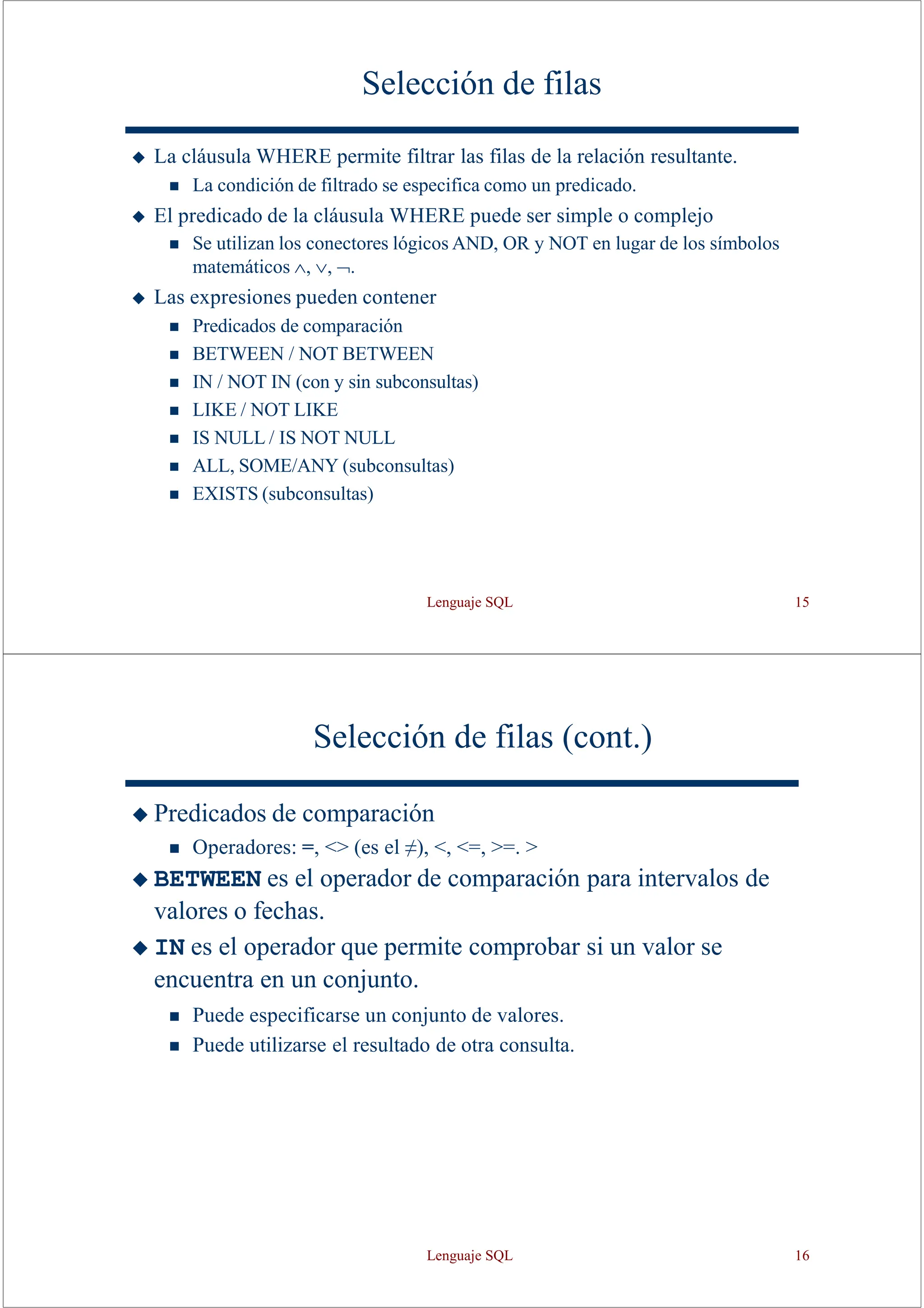 Lenguaje SQL 15
Selección de filas
◆ La cláusula WHERE permite filtrar las filas de la relación resultante.
◼ La condición de filtrado se especifica como un predicado.
◆ El predicado de la cláusula WHERE puede ser simple o complejo
◼ Se utilizan los conectores lógicos AND, OR y NOT en lugar de los símbolos
matemáticos   .
◆ Las expresiones pueden contener
◼ Predicados de comparación
◼ BETWEEN / NOT BETWEEN
◼ IN / NOT IN (con y sin subconsultas)
◼ LIKE / NOT LIKE
◼ IS NULL / IS NOT NULL
◼ ALL, SOME/ANY (subconsultas)
◼ EXISTS (subconsultas)
Selección de filas (cont.)
◆ Predicados de comparación
◼ Operadores: =, <> (es el ≠), <, <=, >=. >
◆ BETWEEN es el operador de comparación para intervalos de
valores o fechas.
◆ IN es el operador que permite comprobar si un valor se
encuentra en un conjunto.
◼ Puede especificarse un conjunto de valores.
◼ Puede utilizarse el resultado de otra consulta.
Lenguaje SQL 16
 