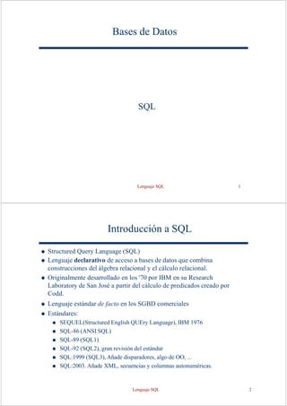 Lenguaje SQL 1
Bases de Datos
SQL
Introducción a SQL
◆ Structured Query Language (SQL)
◆ Lenguaje declarativo de acceso a bases de datos que combina
construcciones del álgebra relacional y el cálculo relacional.
◆ Originalmente desarrollado en los '70 por IBM en su Research
Laboratory de San José a partir del cálculo de predicados creado por
Codd.
◆ Lenguaje estándar de facto en los SGBD comerciales
◆ Estándares:
◼ SEQUEL(Structured English QUEry Language), IBM 1976
◼ SQL-86 (ANSI SQL)
◼ SQL-89 (SQL1)
◼ SQL-92 (SQL2), gran revisión del estándar
◼ SQL:1999 (SQL3), Añade disparadores, algo de OO, ...
◼ SQL:2003. Añade XML, secuencias y columnas autonuméricas.
Lenguaje SQL 2
 