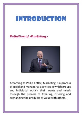 INTRODUCTION
Definition of Marketing:-
According to Philip Kotler, Marketing is a process
of social and managerial activities in which groups
and individual obtain their wants and needs
through the process of Creating, Offering and
exchanging the products of value with others.
 