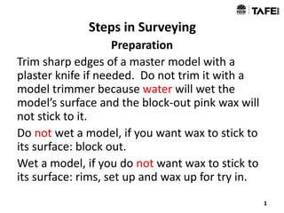 Steps in Surveying
Preparation
Trim sharp edges of a master model with a
plaster knife if needed. Do not trim it with a
model trimmer because water will wet the
model’s surface and the block-out pink wax will
not stick to it.
Do not wet a model, if you want wax to stick to
its surface: block out.
Wet a model, if you do not want wax to stick to
its surface: rims, set up and wax up for try in.
1
 