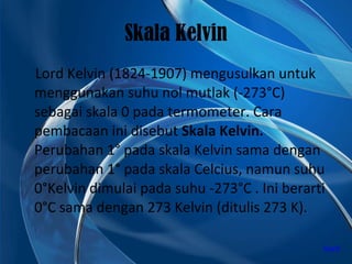 Skala Kelvin Lord Kelvin (1824-1907) mengusulkan untuk menggunakan suhu nol mutlak (-273°C) sebagai skala 0 pada termometer. Cara pembacaan ini disebut  Skala Kelvin.  Perubahan 1° pada skala Kelvin sama dengan perubahan 1° pada skala Celcius, namun suhu 0°Kelvin dimulai pada suhu -273°C . Ini berarti 0°C sama dengan 273 Kelvin (ditulis 273 K). back 