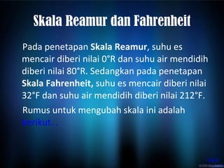 Skala Reamur dan Fahrenheit Pada penetapan  Skala Reamur , suhu es mencair diberi nilai 0°R dan suhu air mendidih diberi nilai 80°R. Sedangkan pada penetapan  Skala Fahrenheit,  suhu es mencair diberi nilai 32°F dan suhu air mendidih diberi nilai 212°F.   Rumus untuk mengubah skala ini adalah  berikut. .   back 